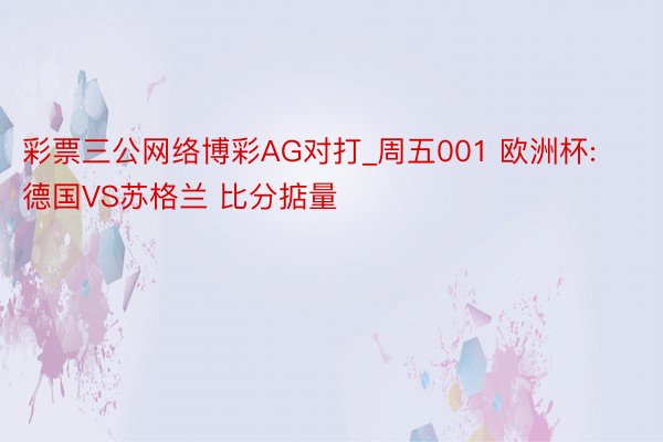 彩票三公网络博彩AG对打_周五001 欧洲杯:德国VS苏格兰 比分掂量