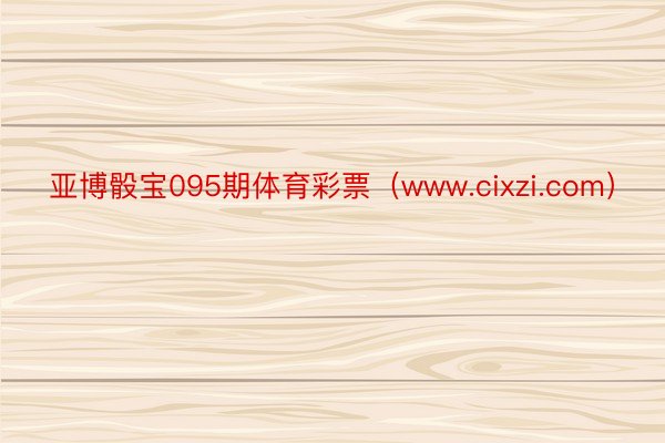 亚博骰宝095期体育彩票（www.cixzi.com）