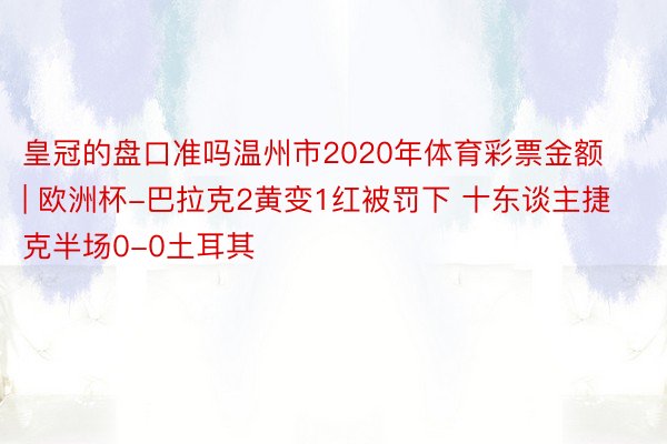 皇冠的盘口准吗温州市2020年体育彩票金额 | 欧洲杯-巴拉克2黄变1红被罚下 十东谈主捷克半场0-0土耳其