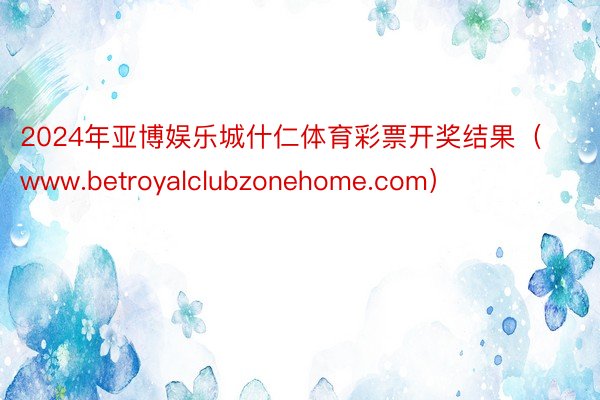 2024年亚博娱乐城什仁体育彩票开奖结果（www.betroyalclubzonehome.com）