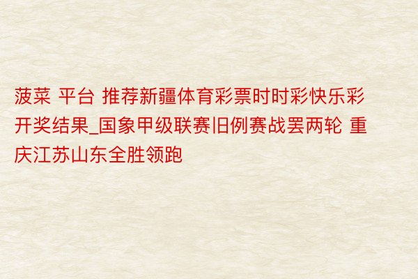 菠菜 平台 推荐新疆体育彩票时时彩快乐彩开奖结果_国象甲级联赛旧例赛战罢两轮 重庆江苏山东全胜领跑
