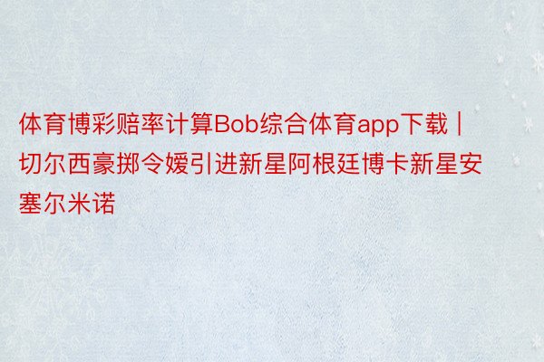 体育博彩赔率计算Bob综合体育app下载 | 切尔西豪掷令嫒引进新星阿根廷博卡新星安塞尔米诺