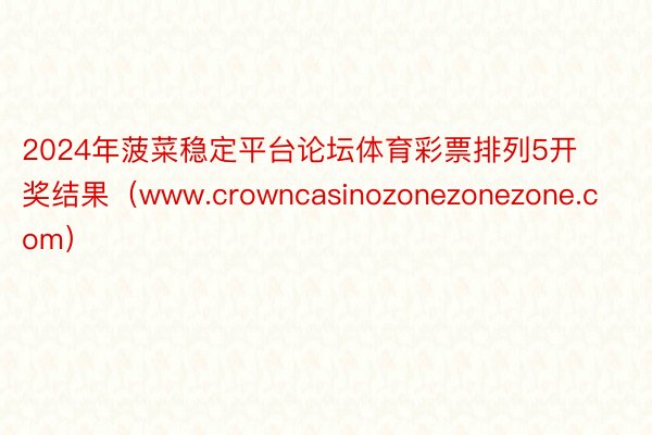 2024年菠菜稳定平台论坛体育彩票排列5开奖结果（www.crowncasinozonezonezone.com）