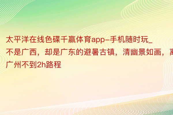 太平洋在线色碟千赢体育app-手机随时玩_不是广西，却是广东的避暑古镇，清幽景如画，离广州不到2h路程