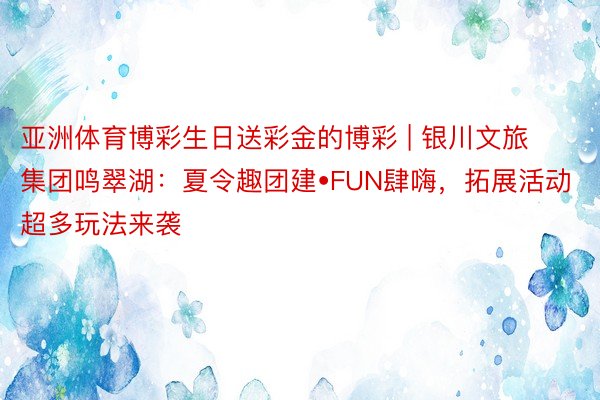 亚洲体育博彩生日送彩金的博彩 | 银川文旅集团鸣翠湖：夏令趣团建•FUN肆嗨，拓展活动超多玩法来袭