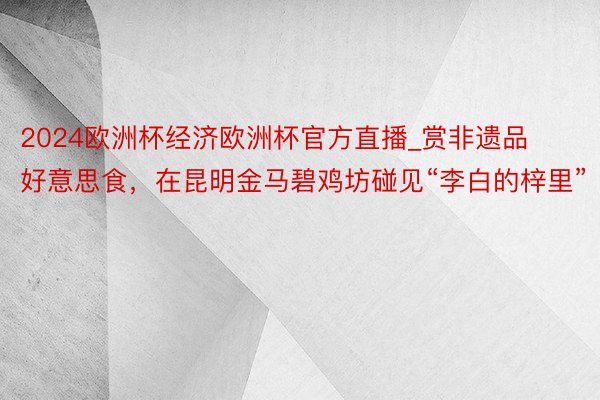 2024欧洲杯经济欧洲杯官方直播_赏非遗品好意思食，在昆明金马碧鸡坊碰见“李白的梓里”