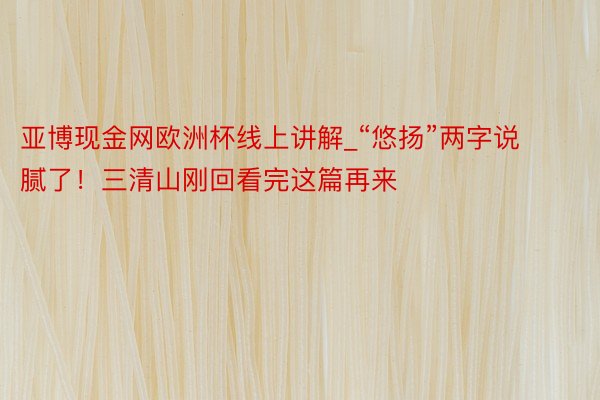 亚博现金网欧洲杯线上讲解_“悠扬”两字说腻了!三清山刚回看完这篇再来