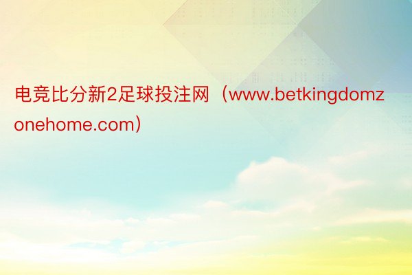 电竞比分新2足球投注网（www.betkingdomzonehome.com）