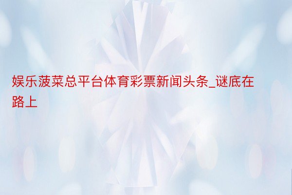娱乐菠菜总平台体育彩票新闻头条_谜底在路上