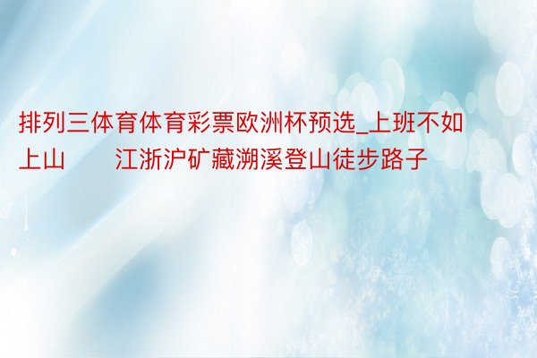 排列三体育体育彩票欧洲杯预选_上班不如上山⛰️江浙沪矿藏溯溪登山徒步路子