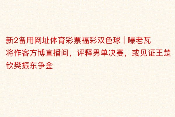 新2备用网址体育彩票福彩双色球 | 曝老瓦将作客方博直播间，评释男单决赛，或见证王楚钦樊振东争金