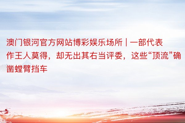 澳门银河官方网站博彩娱乐场所 | 一部代表作王人莫得，却无出其右当评委，这些“顶流”确凿螳臂挡车