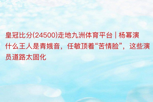 皇冠比分(24500)走地九洲体育平台 | 杨幂演什么王人是青娥音，任敏顶着“苦情脸”，这些演员道路太固化