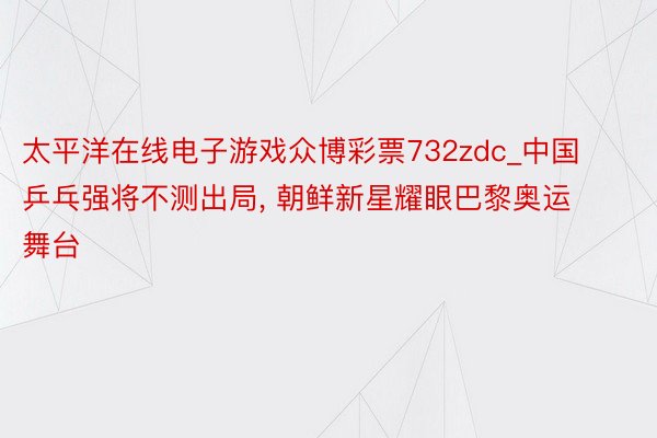 太平洋在线电子游戏众博彩票732zdc_中国乒乓强将不测出局, 朝鲜新星耀眼巴黎奥运舞台