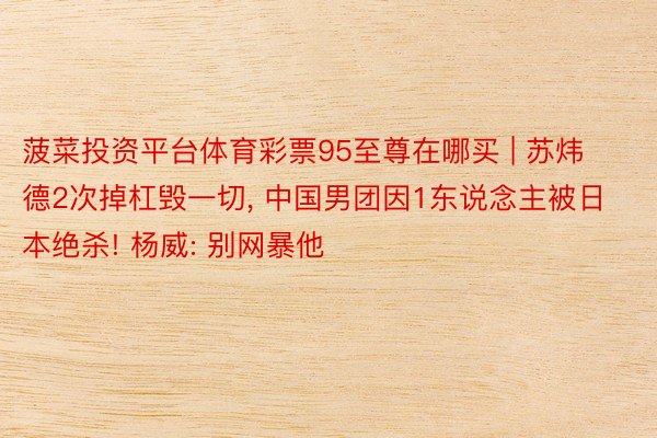 菠菜投资平台体育彩票95至尊在哪买 | 苏炜德2次掉杠毁一切, 中国男团因1东说念主被日本绝杀! 杨威: 别网暴他