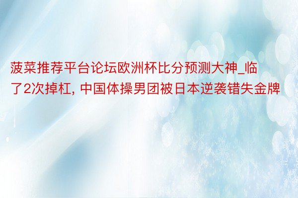 菠菜推荐平台论坛欧洲杯比分预测大神_临了2次掉杠, 中国体操男团被日本逆袭错失金牌