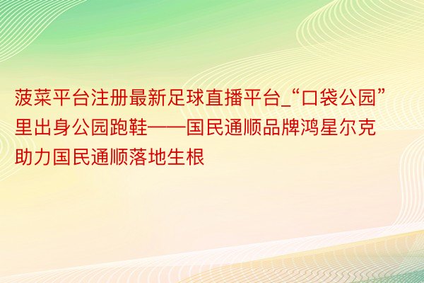 菠菜平台注册最新足球直播平台_“口袋公园”里出身公园跑鞋——国民通顺品牌鸿星尔克助力国民通顺落地生根