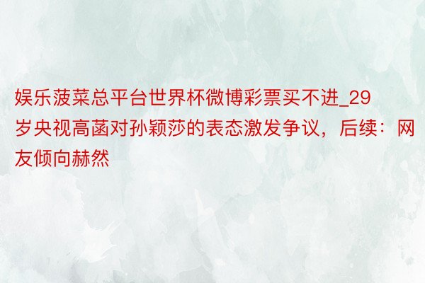 娱乐菠菜总平台世界杯微博彩票买不进_29 岁央视高菡对孙颖莎的表态激发争议，后续：网友倾向赫然