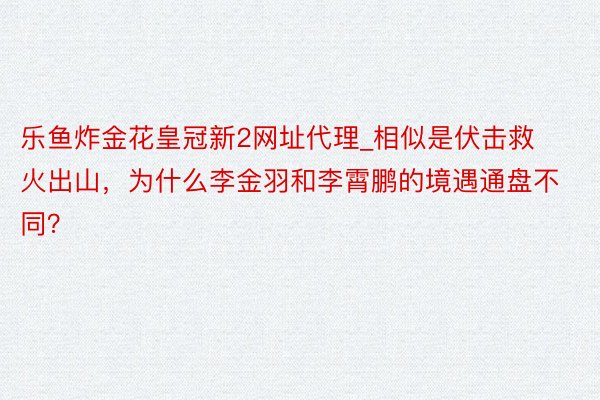 乐鱼炸金花皇冠新2网址代理_相似是伏击救火出山，为什么李金羽和李霄鹏的境遇通盘不同？