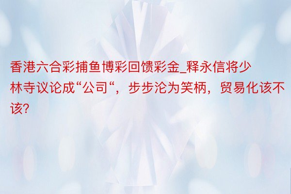 香港六合彩捕鱼博彩回馈彩金_释永信将少林寺议论成“公司“，步步沦为笑柄，贸易化该不该？