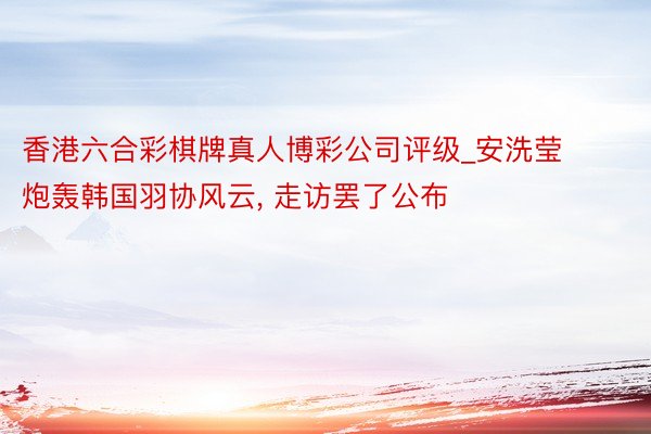 香港六合彩棋牌真人博彩公司评级_安洗莹炮轰韩国羽协风云, 走访罢了公布