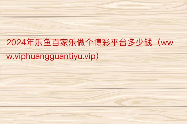 2024年乐鱼百家乐做个博彩平台多少钱（www.viphuangguantiyu.vip）