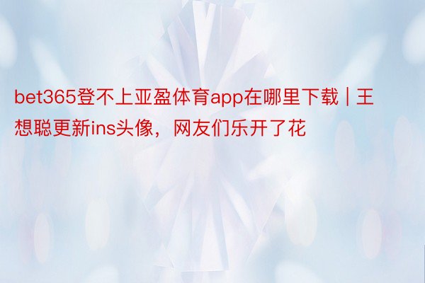 bet365登不上亚盈体育app在哪里下载 | 王想聪更新ins头像，网友们乐开了花