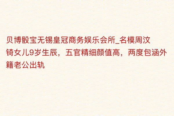 贝博骰宝无锡皇冠商务娱乐会所_名模周汶锜女儿9岁生辰，五官精细颜值高，两度包涵外籍老公出轨