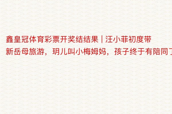 鑫皇冠体育彩票开奖结结果 | 汪小菲初度带新岳母旅游，玥儿叫小梅姆妈，孩子终于有陪同了