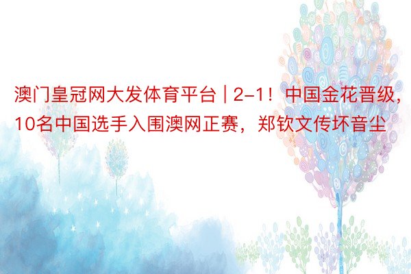澳门皇冠网大发体育平台 | 2-1！中国金花晋级，10名中国选手入围澳网正赛，郑钦文传坏音尘