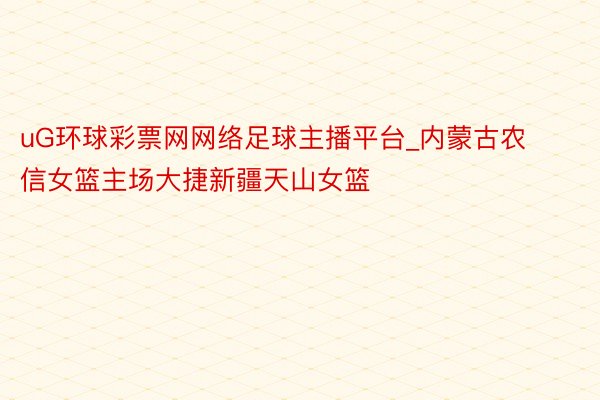 uG环球彩票网网络足球主播平台_内蒙古农信女篮主场大捷新疆天山女篮