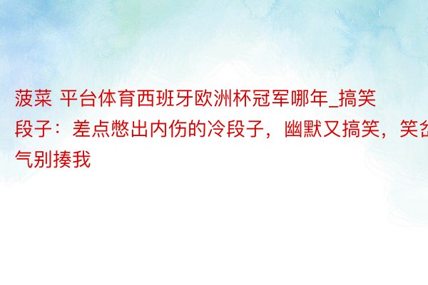 菠菜 平台体育西班牙欧洲杯冠军哪年_搞笑段子：差点憋出内伤的冷段子，幽默又搞笑，笑岔气别揍我