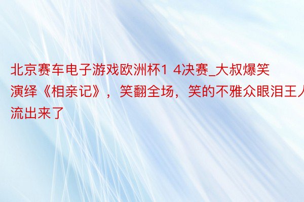北京赛车电子游戏欧洲杯1 4决赛_大叔爆笑演绎《相亲记》，笑翻全场，笑的不雅众眼泪王人流出来了