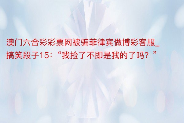 澳门六合彩彩票网被骗菲律宾做博彩客服_搞笑段子15：“我捡了不即是我的了吗？”