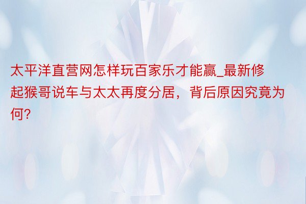 太平洋直营网怎样玩百家乐才能赢_最新修起猴哥说车与太太再度分居，背后原因究竟为何？