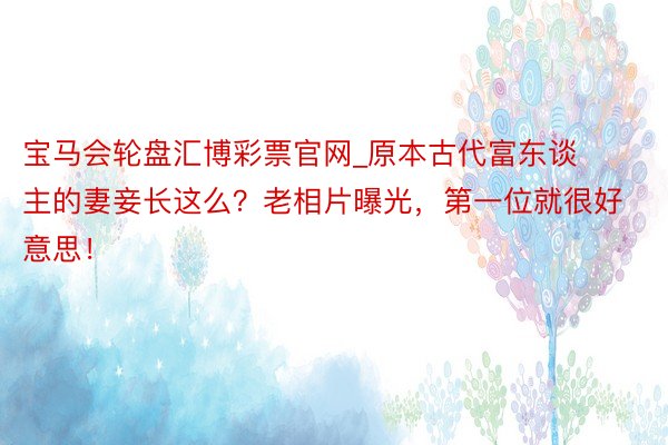 宝马会轮盘汇博彩票官网_原本古代富东谈主的妻妾长这么？老相片曝光，第一位就很好意思！