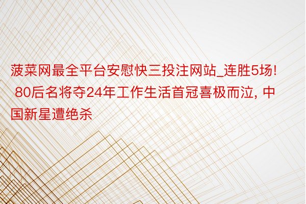 菠菜网最全平台安慰快三投注网站_连胜5场! 80后名将夺24年工作生活首冠喜极而泣, 中国新星遭绝杀