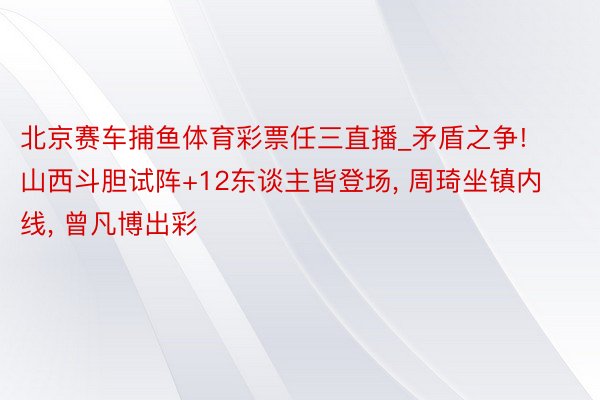 北京赛车捕鱼体育彩票任三直播_矛盾之争! 山西斗胆试阵+12东谈主皆登场, 周琦坐镇内线, 曾凡博出彩