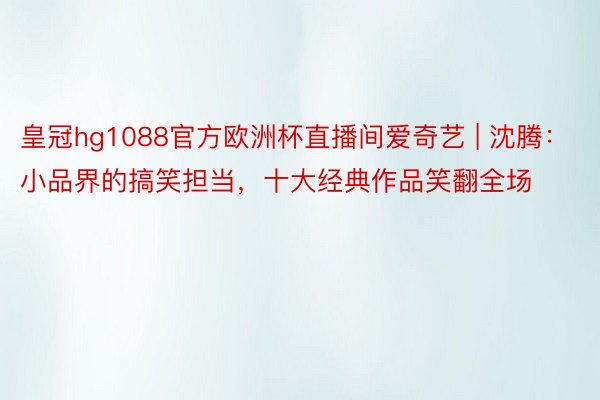 皇冠hg1088官方欧洲杯直播间爱奇艺 | 沈腾：小品界的搞笑担当，十大经典作品笑翻全场