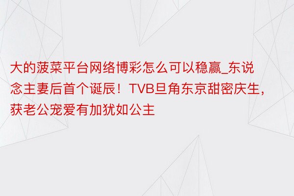 大的菠菜平台网络博彩怎么可以稳赢_东说念主妻后首个诞辰！TVB旦角东京甜密庆生，获老公宠爱有加犹如公主