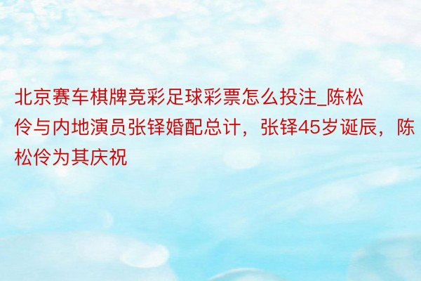 北京赛车棋牌竞彩足球彩票怎么投注_陈松伶与内地演员张铎婚配总计，张铎45岁诞辰，陈松伶为其庆祝