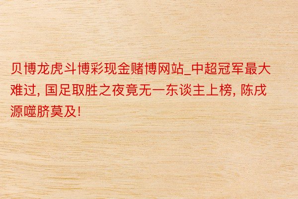 贝博龙虎斗博彩现金赌博网站_中超冠军最大难过, 国足取胜之夜竟无一东谈主上榜, 陈戌源噬脐莫及!