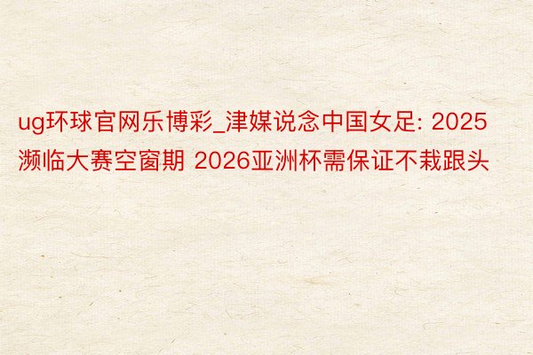 ug环球官网乐博彩_津媒说念中国女足: 2025濒临大赛空窗期 2026亚洲杯需保证不栽跟头