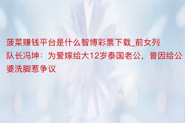 菠菜赚钱平台是什么智博彩票下载_前女列队长冯坤：为爱嫁给大12岁泰国老公，曾因给公婆洗脚惹争议