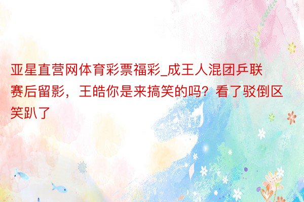 亚星直营网体育彩票福彩_成王人混团乒联赛后留影，王皓你是来搞笑的吗？看了驳倒区笑趴了