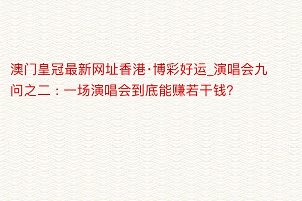 澳门皇冠最新网址香港·博彩好运_演唱会九问之二 : 一场演唱会到底能赚若干钱？