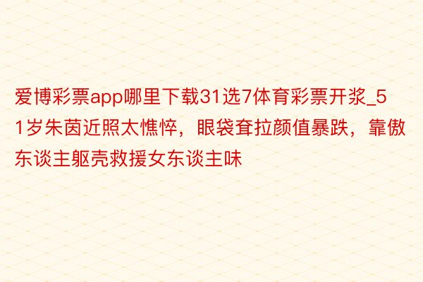 爱博彩票app哪里下载31选7体育彩票开浆_51岁朱茵近照太憔悴，眼袋耷拉颜值暴跌，靠傲东谈主躯壳救援女东谈主味