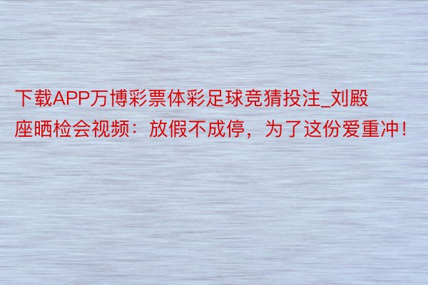 下载APP万博彩票体彩足球竞猜投注_刘殿座晒检会视频：放假不成停，为了这份爱重冲！