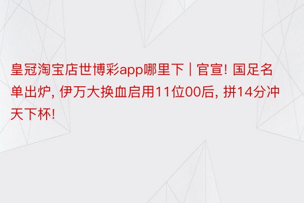 皇冠淘宝店世博彩app哪里下 | 官宣! 国足名单出炉, 伊万大换血启用11位00后, 拼14分冲天下杯!