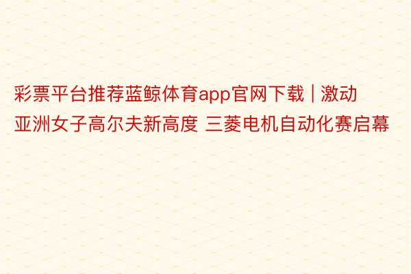 彩票平台推荐蓝鲸体育app官网下载 | 激动亚洲女子高尔夫新高度 三菱电机自动化